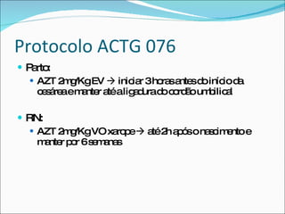 Protocolo ACTG 076 Parto: AZT 2mg/Kg EV    iniciar 3 horas antes do início da cesárea e manter até a ligadura do cordão umbilical RN: AZT 2mg/Kg VO xarope    até 2h após o nascimento e manter por 6 semanas 
