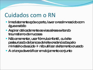 Cuidados com o RN Imediatamente após o parto, lavar o recém-nascido com água e sabão Aspirar delicadamente as vias aéreas evitando traumatismo de mucosas Não amamentar, usar fórmula infantil, ou leite pasteurizado de bancos de leite credenciados pelo ministério da saúde    não utilizar aleitamento cruzado A criança deverá ficar em alojamento conjunto 
