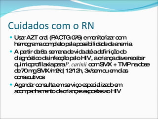 Cuidados com o RN Usar AZT oral (PACTG 076) e monitorizar com hemograma completo pela possibilidade de anemia A partir da 6a. semana de vida até a definição do diagnóstico da infecção pelo HIV, a criança deve receber quimioprofilaxia para  P. carinii  com SMX + TMP na dose de 70 mg SMX/m2/d, 12/12h, 3x/sem ou em dias consecutivos Agendar consulta em serviço especializado em acompanhamento de crianças expostas ao HIV 