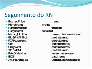 Seguimento do RN Exame clínico  mensal  Hemograma  mensal  Função hepática  trimestral  Função renal  trimestral  Imunoglobulina  uma ou duas vezes ao ano  ELISA /W. Blot  pré tratamento  PCR ou cultura  pré tratamento  Cd4  cada três meses  Carga viral  cada três meses  TC ou RM  pré tratamento  Raio X de tórax  seis em seis meses  ECG  anualmente  Av. Neurológica  uma a duas vezes ao ano 