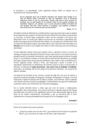 97
presupuestosteóricos
la enseñanza y el aprendizaje). Como argumentó Dewey (1963) en relación con el
movimiento de la Educación Nueva:
No es exagerado decir que la filosofía educativa que reclama estar basada en la
idea de libertad puede convertirse en algo tan dogmático como la Educación
tradicional contra la que ha reaccionado, porque toda teoría y todo conjunto de
prácticas que no esté basado en un examen crítico de sus propios principios es
dogmático. Digamos, por ejemplo, que la nueva educación enfatiza la libertad del
que aprende. Muy bien. Ahora tenemos un problema: ¿qué significa la libertad y
qué condiciones son necesarias para que sea posible?
(Dewey, 1963:22).
Sin olvidar este tipo de limitaciones y consideraciones, lo que queremos hacer aquí es analizar
los presupuestos que subyacen en la perspectiva de la Educación Intercultural, y para hacerlo,
es necesario, en primer lugar, preguntarse cuáles son los conceptos y las teorías que
deberíamos tener en cuenta para explicar los procesos de enseñanza y aprendizaje que
justifican las propuestas de la Educación Intercultural. Los conceptos que consideramos clave
en Educación Intercultural (cultura, diversidad cultural, entre otros) los hemos discutido en el
Glosario y por lo tanto en este módulo nos vamos a centrar en los procesos de enseñanza y
aprendizaje.
Se han elaborado muchas teorías para explicar cómo se aprende y cómo se enseña, sin
embargo, la mayoría de ellas parte de la base de que el que enseña es un experto cuya tarea
principal consiste en transmitir conocimiento, y que el que aprende juega meramente un papel
pasivo. La necesidad de reclamar un rol más activo de parte del que aprende fue ya señalada
por Piaget (aunque desde una perspectiva individual) y otros autores, tales como Montessori,
Freinet, Vygotsky, Bruner, Dewey o Freire, que empezaron a poner el énfasis en el
aprendizaje experimental y la importancia del contexto social en el que se desenvuelve el
individuo, concibiendo el papel del profesor más como el de un mediador o facilitador.
Estas ideas, sin embargo, aún no han calado en las prácticas educativas, con excepción de
algunos ejemplos.
A lo largo de las décadas de los sesenta y setenta del siglo XX, una serie de teóricos y
prácticos de distintas disciplinas (Pedagogía, Sociología, Antropología, Psicología, Ciencias)
empezaron a explorar la relación entre la cultura y el poder, concretamente, cómo se aplicaba
esta relación a la teoría y la práctica pedagógica, cuestionando los presupuestos tradicionales
y abriendo camino a los movimientos de renovación pedagógica.
No es nuestra intención ofrecer a lector aquí una serie de teorías o elaboraciones
conceptuales sobre el aprendizaje, sino centrar la atención en aquellos aspectos del enfoque
intercultural que nos parecen más significativos para la Guía, aprovechando algunas de las
ideas de los autores anteriormente mencionados y por su relevancia para el tema,
examinaremos en mayor profundidad los presupuestos de la Pedagogía crítica.
Actividad 1
Piensa en la relación entre teoría y práctica:
• ¿Estás de acuerdo con la cita de Freire? ¿qué relevancia tiene la teoría en tu práctica
diaria? ¿eres consciente de cuáles son tus ideas sobre educación?
 