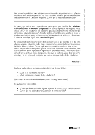 105
presupuestosteóricos
Una vez que hayas leído el texto, intenta contestar otra vez las preguntas anteriores. ¿Existen
diferencias entre ambas respuestas? Por favor, relaciona las ideas que has expresado en
ellas con el Módulo 1- Educación obligatoria. ¿Crees que la escolarización es neutra?
La pedagogía crítica está especialmente preocupada por cambiar las relaciones
tradicionales entre el estudiante y el profesor, en las que el profesor era el agente activo,
el que sabe, y los estudiantes los receptores pasivos del conocimiento del profesor (el
concepto de “educación bancaria”). Concibe la clase, en cambio, como un sitio en el que se
produce conocimiento nuevo, fundamentado en las experiencias de profesores y de alumnos,
a través de un diálogo significativo (método dialógico).
No tengas miedo de trasladar el centro de la atención hacia el que aprende, ni de dar a tus
alumnos un papel más activo en las clases y otros entornos, actuando tú más bien como un
facilitador del conocimiento. Esto no implica darles un montón de deberes ni de atribuir
toda la responsabilidad del aprendizaje a un esfuerzo de memorización de contenidos, sino
que los alumnos deben implicarse en el proceso de aprendizaje entero.. Todo ello no te va a
convertir en un profesor menos competente, sino que, al contrario, vas a dejar de ser “el
enemigo” y te vas a convertir en alguien que cree en las capacidades de los estudiantes.
Actividad 6
Por favor, vuelve a las respuestas que diste al principio de este Módulo.
• ¿Cuál es tu papel como profesor?
• ¿Cuál crees que es el papel de los estudiantes?
(¡No se trata de una evaluación! Por favor contesta sincera y honestamente)
Después de leer este módulo,
• ¿Crees que deberías cambiar algunos aspectos de tu metodología como enseñante?
• ¿Crees que vas a considerar a tus alumnos de forma diferente?
 