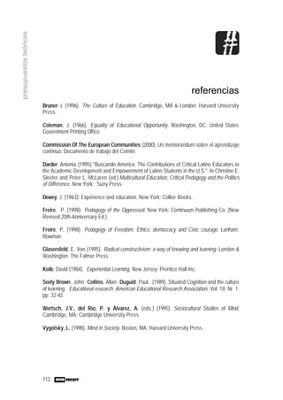 112
presupuestosteóricos
referencias
Bruner J. (1996). The Culture of Education. Cambridge, MA & London: Harvard University
Press.
Coleman, J. (1966). Equality of Educational Opportunity. Washington, DC: United States
Government Printing Office.
Commission Of The European Communities (2000). Un memorandum sobre el aprendizaje
contínuo. Documento de trabajo del Comité.
Darder, Antonia (1995) "Buscando America: The Contributions of Critical Latino Educators to
the Academic Development and Empowerment of Latino Students in the U.S.". In Christine E.
Sleeter and Peter L. McLaren (ed.) Multicultural Education, Critical Pedagogy and the Politics
of Difference. New York: Suny Press.
Dewey, J. (1963): Experience and education. New York: Collier Books.
Freire, P. (1998). Pedagogy of the Oppressed. New York: Continuum Publishing Co. (New
Revised 20th-Anniversary Ed.).
Freire, P. (1998). Pedagogy of Freedom. Ethics, democracy and Civic courage. Lanham:
Rowman.
Glasersfeld, E. Von (1995). Radical constructivism: a way of knowing and learning. London &
Washington: The Falmer Press.
Kolb, David (1984). Experiential Learning. New Jersey: Prentice Hall Inc.
Seely Brown, John; Collins, Allan; Duguid, Paul, (1989). Situated Cognition and the culture
of learning. Educational research. American Educational Research Association, Vol. 18; Nr. 1;
pp: 32-42.
Wertsch, J.V., del Río, P. y Álvarez, A. (eds.) (1995). Sociocultural Studies of Mind.
Cambridge, MA: Cambridge University Press.
Vygotsky, L. (1998). Mind in Society. Boston, MA: Harvard University Press.
 