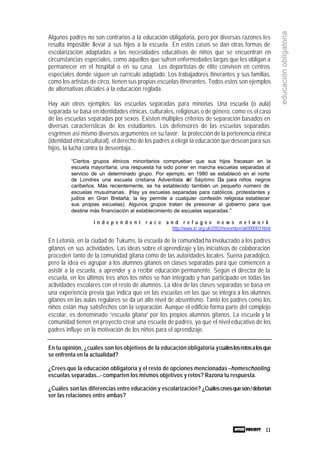 11
educaciónobligatoria
Algunos padres no son contrarios a la educación obligatoria, pero por diversas razones les
resulta imposible llevar a sus hijos a la escuela. En estos casos se dan otras formas de
escolarización adaptadas a las necesidades educativas de niños que se encuentran en
circunstancias especiales, como aquellos que sufren enfermedades largas que les obligan a
permanecer en el hospital o en su casa. Los deportistas de élite conviven en centros
especiales donde siguen un currículo adaptado. Los trabajadores itinerantes y sus familias,
como los artistas de circo, tienen sus propias escuelas itinerantes. Todos estos son ejemplos
de alternativas oficiales a la educación reglada.
Hay aún otros ejemplos: las escuelas separadas para minorías. Una escuela (o aula)
separada se basa en identidades étnicas, culturales, religiosas o de género, como es el caso
de las escuelas separadas por sexos. Existen múltiples criterios de separación basados en
diversas características de los estudiantes. Los defensores de las escuelas separadas
esgrimen así mismo diversos argumentos en su favor: la protección de la pertenencia étnica
(identidad étnica/cultural), el derecho de los padres a elegir la educación que desean para sus
hijos, la lucha contra la desventaja...
“Ciertos grupos étnicos minoritarios comprueban que sus hijos fracasan en la
escuela mayoritaria; una respuesta ha sido poner en marcha escuelas separadas al
servicio de un determinado grupo. Por ejemplo, en 1980 se estableció en el norte
de Londres una escuela cristiana Adventista del Séptimo Día para niños negros
caribeños. Más recientemente, se ha establecido también un pequeño número de
escuelas musulmanas. (Hay ya escuelas separadas para católicos, protestantes y
judíos en Gran Bretaña; la ley permite a cualquier confesión religiosa establecer
sus propias escuelas). Algunos grupos tratan de presionar al gobierno para que
destine más financiación al establecimiento de escuelas separadas.”
I n d e p e n d e n t r a c e a n d r e f u g e e n e w s n e t w o r k
http://www.irr.org.uk/2002/november/ak000003.html
En Letonia, en la ciudad de Tukums, la escuela de la comunidad ha involucrado a los padres
gitanos en sus actividades. Las ideas sobre el aprendizaje y las iniciativas de colaboración
proceden tanto de la comunidad gitana como de las autoridades locales. Suena paradójico,
pero la idea es agrupar a los alumnos gitanos en clases separadas para que comiencen a
asistir a la escuela, a aprender y a recibir educación permanente. Según el director de la
escuela, en los últimos tres años los niños se han integrado y han participado en todas las
actividades escolares con el resto de alumnos. La idea de las clases separadas se basa en
una experiencia previa que indica que en las escuelas en las que se integra a los alumnos
gitanos en las aulas regulares se da un alto nivel de absentismo. Tanto los padres como los
niños están muy satisfechos con la separación. Aunque el edificio forma parte del complejo
escolar, es denominado “escuela gitana” por los propios alumnos gitanos. La escuela y la
comunidad tienen en proyecto crear una escuela de padres, ya que el nivel educativo de los
padres influye en la motivación de los niños para el aprendizaje.
En tu opinión, ¿cuáles son los objetivos de la educación obligatoria ycuáleslosretosalosque
se enfrenta en la actualidad?
¿Crees que la educación obligatoria y el resto de opciones mencionadas –homeschooling,
escuelas separadas...- comparten los mismos objetivos y retos? Razona tu respuesta.
¿Cuáles son las diferencias entre educación y escolarización? ¿Cuálescreesqueson/deberían
ser las relaciones entre ambas?
 