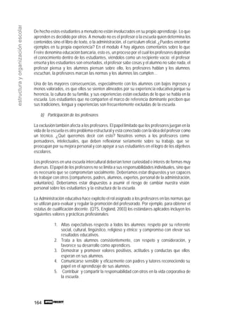 164
estructurayorganizaciónescolar
De hecho estos estudiantes a menudo no están involucrados en su propio aprendizaje. Lo que
aprenden es decidido por otros. A menudo no es el profesor o la escuela quien determina los
contenidos sino el libro de texto, o la administración, el currículum oficial. ¿Puedes encontrar
ejemplos en tu propia experiencia? En el modulo 4 hay algunos comentarios sobre lo que
Freire denomina educación bancaria, esto es, un proceso por el cual losprofesores depositan
el conocimiento dentro de los estudiantes, viéndolos como un recipiente vacío: el profesor
enseña y los estudiantes son enseñados, el profesor sabe cosas y el alumno no sabe nada, el
profesor piensa y los alumnos piensan sobre ello, los profesores hablan y los alumnos
escuchan, la profesores marcan las normas y los alumnos las cumplen…
Una de las mayores consecuencias, especialmente con los alumnos con bajos ingresos y
menos valorados, es que ellos se sienten alineados por su experiencia educativa porque su
herencia, la cultura de su familia, y sus experiencias están excluidas de lo que se habla en la
escuela. Los estudiantes que no comparten el marco de referencia dominante perciben que
sus tradiciones, lengua y experiencias son frecuentemente excluidas de la escuela.
b) Participación de los profesores
La exclusión también afecta a los profesores. El papel limitado que los profesores juegan en la
vida de la escuela es otro problema estructural y está conectado con la idea del profesor como
un técnico. ¿Qué queremos decir con esto? Nosotros vemos a los profesores como
pensadores, intelectuales, que deben reflexionar seriamente sobre su trabajo, que se
preocupan por su mejora personal y con apoyar a sus estudiantes en el logro de los objetivos
escolares.
Los profesores en una escuela intercultural deberían tener curiosidad e interés de formas muy
diversas. El papel de los profesores no se limita a sus responsabilidades individuales, sino que
es necesario que se comprometan socialmente. Deberíamos estar dispuestos y ser capaces
de trabajar con otros (compañeros, padres, alumnos, expertos, personal de la administración,
voluntarios). Deberíamos estar dispuestos a asumir el riesgo de cambiar nuestra visión
personal sobre los estudiantes y la estructura de la escuela.
La Administración educativa hace explícito el rol asignado a los profesores en las normas que
se utilizan para evaluar y regular la promoción del profesorado. Por ejemplo, para obtener el
estatus de cualificación docente. (QTS, England, 2003) los estándares aplicados incluyen los
siguientes valores y prácticas profesionales:
1. Altas expectativas respecto a todos los alumnos; respeto por su referente
social, cultural, lingüístico, religioso y étnico; y compromiso con elevar sus
resultados educativos.
2. Trata a los alumnos consistentemente, con respeto y consideración, y
favorece su desarrollo como aprendices.
3. Demostrar y promover valores positivos, actitudes y conductas que ellos
esperan en sus alumnos.
4. Comunicarse sensible y eficazmente con padres y tutores reconociendo su
papel en el aprendizaje de sus alumnos.
5. Contribuir y compartir la responsabilidad con otros en la vida corporativa de
la escuela.
 