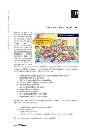 180
estrategiasdeenseñanzayaprendizaje
para empezar a pensar
Juan es un profesor de
Primaria con pocos años
de experiencia docente.
Ha conseguido una plaza
en la escuela pública
“Pájaro Loco”. El
alumnado de este centro
es muy diverso. En esta
escuela hay alumnos de
diferentes nacionalidades:
marroquíes, rumanos,
eslovenos... Juan no
sabe qué hacer aunque
está contento y orgulloso
de su trabajo. Se
encuentra ante una nueva
situación en la que requiere nuevas estrategias y respuestas de las no tiene conocimiento ni
experiencia. El clima escolar es completamente diferente (relaciones entre los alumnos,
significado de cultura, lenguaje...). Otros problemas son:
• ausencia de un enfoque global para la atención a la diversidad cultural
• organización caótica de la escuela
• distribución inapropiada de responsabilidades
• su propia valoración (donde hay lagunas claras)
• cómo enseñar esta materia
• qué tipo de actividades seleccionar
• cómo evaluar a los alumnos
• cómo tratar a sus alumnos
• qué recursos disponibles podría utilizar
• cómo mejorar y atender a sus alumnos
En definitiva, tiene serias dificultades para enseñar y atender a sus alumnos de forma
adecuada. No sabe qué necesita:
• más información sobre experiencias similares
• recursos didácticos
• adaptaciones curriculares
• contactos con otras instituciones implicadas en este ámbito de la educación
Por eso, se pregunta ¿qué debo hacer con estos chicos?
C.P. PÁJARO LOCO
¿Qué debo hacer con
estos chicos?
 