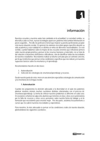 181
estrategiasdeenseñanzayaprendizaje
información
Nuestras escuelas y nuestras aulas han cambiado en la actualidad. La sociedad cambia, se
diversifica cada vez más, nuevas tecnologías aparecen, podemos intercambiar información en
pocos segundos... Por ello, los profesores tienen que mejorar su práctica profesional y aceptar
esta nueva situación escolar. En general, los alumnos necesitan apoyo específico durante su
vida académica y esta realidad no es distinta en niños de diferentes nacionalidades. En este
sentido, cuando hablamos sobre la mejora de las escuelas tenemos que reflexionar primero
sobre nuestra propia práctica y pensar en los recursos humanos y materiales; no se trata de
dar solución a situaciones deficitarias o dificultosas, sino de identificar todas las necesidades
de nuestros estudiantes. Necesitamos realizar un diseño curricular para un contexto concreto,
por lo que tendremos que pensar en las condiciones específicas que nos rodean y en nuestros
supuestos básicos sobre la enseñanza y el aprendizaje.
Recomendamos hacerlo en dos fases:
1. Autoevaluación.
2. Selección de estrategias de enseñanza/aprendizaje y recursos.
Desde nuestro punto de vista, merecen una atención especial las estrategias de comunicación
y la enseñanza de la lengua escolar.
1. Autoevaluación
Cuando nos proponemos la atención adecuada a la diversidad en el aula nos podemos
plantear nosotros mismos muchas cuestiones distintas relacionadas con el proceso de
enseñanza-aprendizaje. La forma de enfocar nuestros problemas es diferente en cada caso.
En ocasiones echamos la culpa a los alumnos que tenemos en clase, otras veces protestamos
por la falta de recursos y otras veces pensamos sobre nuestra forma de trabajar y en la
formación que necesitamos para enseñar mejor. Por otra parte, asistimos frecuentemente a
cursos que no cubren nuestras necesidades y expectativas.
Para nosotros, lo más adecuado es pensar en las condiciones reales de nuestra situación,
planteándonos las siguientes cuestiones:
 