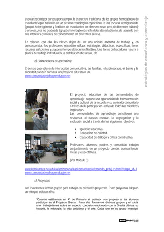 185
estrategiasdeenseñanzayaprendizaje
escolarización por cursos (por ejemplo, la estructura tradicional de los grupos homogéneos de
estudiantes que nacieron en un período cronológico específico); o una escuela semigraduada
(grupos heterogéneos y flexibles de estudiantes en el mismo nivel pero dediferentesedades);
o una escuela no graduada (grupos heterogéneos y flexibles de estudiantes de acuerdo con
sus intereses y niveles de conocimiento en diferentes áreas).
En relación con ello, las clases dejan de ser una unidad anónima de trabajo y, en
consecuencia, los profesores necesitan utilizar estrategias didácticas específicas, tener
recursos suficientes y proponer temporalizaciones flexibles. Una forma de hacerlo es recurrir a
planes de trabajo individuales, a distribución de tareas, etc.
b) Comunidades de aprendizaje
Creemos que sólo en la interacción comunicativa, las familias, el profesorado, el barrio y la
sociedad pueden construir un proyecto educativo útil.
www.comunidadesdeaprendizaje.net
El proyecto educativo de las comunidades de
aprendizaje supone una oportunidad de transformación
social y cultural de la escuela y su contexto comunitario
a través de la participación activa de todos los miembros
implicados.
Las comunidades de aprendizaje constituyen una
respuesta al fracaso escolar, la segregación y la
exclusión social a través de los siguientes objetivos:
• Igualdad educativa.
• Educación de calidad.
• Capacidad de diálogo y crítica constructiva.
Profesores, alumnos, padres y comunidad trabajan
conjuntamente en un proyecto común, compartiendo
metas y expectativas.
(Ver Módulo 3)
www.berrikuntza.net/edukia/aniztasuna/ikaskomunitateak/cmndds_prdzj.es.html?etapa_id=3
www.comunidadesdeaprendizaje.net
c) Proyectos
Los estudiantes forman grupos para trabajar en diferentes proyectos. Estos proyectos adoptan
un enfoque colaborativo.
“Cuando estábamos en 4º de Primaria el profesor nos propuso a los alumnos
participar en el Proyecto Grecia. Para ello formamos distintos grupos y en cada
uno trabajaríamos sobre un aspecto concreto relacionado con la Grecia clásica: su
historia, la mitología, la vida cotidiana y el arte. Cada uno en su grupo investigó
 