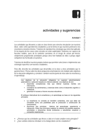 195
estrategiasdeenseñanzayaprendizaje
actividades y sugerencias
Actividad 1
Las actividades que llevamos a cabo en clase tienen una estrecha vinculación con nuestras
ideas sobre cómo aprenden los estudiantes y con la forma en que nuestros profesores nos
enseñaron a nosotros mismos. Tratamos de reproducir las estrategias que otros han aplicado.
En la mayoría de los casos estos vínculos no están explicitados. Debemos ser capaces de
hacerlos visibles, pues de lo contrario caeríamos en el riesgo de actuar por inercia,
simplemente proponiendo actividades porque otros han hablado de ellas o porque algún
compañero las ha llevado a la práctica.
Tratemos de identificar nuestros propios motivos que permiten seleccionar e implementar una
estrategia específica con nuestros estudiantes.
Para ello, describe las actividades que desarrollas en la clase u otras actividades que te
gustaría hacer. Piensa sobre las ideas propuestas al principio de este módulo sobre objetivos
de la educación obligatoria y considera también nuestro punto de vista sobre la enseñanza y
el aprendizaje.
Los objetivos de la educación obligatoria no suponen adoctrinamiento,
paternalismo o selección basada en criterios estándar. Los objetivos de son:
• desarrollar competencias más que rellenar nuestras mentes con
información,
• considerar los sentimientos y creencias tanto como el desarrollo cognitivo o
intelectual,
• garantizar el acceso a futuros recursos educativos.
El enfoque intercultural de la enseñanza y el aprendizaje se basa en los siguientes
principios:
• La enseñanza no consiste en transferir contenidos, sino que debe ser
concebida como una posibilidad para la producción o construcción de
conocimiento.
• Asumimos dos principios básicos del aprendizaje: experiencia e
interacción. Estos dos principios sugieren la creación de posibles espacios,
actividades y situaciones donde profesores y estudiantes cooperan y
comparten experiencias.
• ¿Piensas que las actividades que llevas a cabo en el aula cumplen estos principios?
• ¿Qué cambios deberías introducir en tu trabajo diario con los estudiantes?
 