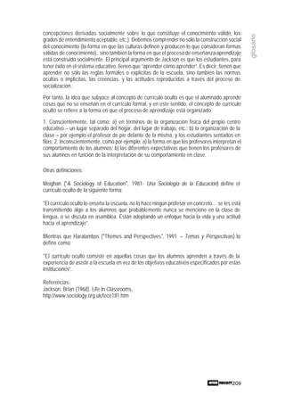 209
glosario
concepciones derivadas socialmente sobre lo que constituye el conocimiento válido, los
grados de entendimiento aceptable, etc.). Debemos comprender no sólo la construcción social
del conocimiento (la forma en que las culturas definen y producen lo que consideran formas
válidas de conocimiento), sino también la forma en que el proceso de enseñanza-aprendizaje
está construido socialmente. El principal argumento de Jackson es que los estudiantes, para
tener éxito en el sistema educativo, tienen que “aprender cómo aprender”. Es decir, tienen que
aprender no sólo las reglas formales o explícitas de la escuela, sino también las normas
ocultas o implícitas, las creencias, y las actitudes reproducidas a través del proceso de
socialización.
Por tanto, la idea que subyace al concepto de currículo oculto es que el alumnado aprende
cosas que no se enseñan en el currículo formal, y en este sentido, el concepto de currículo
oculto se refiere a la forma en que el proceso de aprendizaje está organizado:
1. Conscientemente, tal como: a) en términos de la organización física del propio centro
educativo – un lugar separado del hogar, del lugar de trabajo, etc.; b) la organización de la
clase – por ejemplo el profesor de pie delante de la misma, y los estudiantes sentados en
filas; 2. Inconscientemente, como por ejemplo: a) la forma en que los profesores interpretan el
comportamiento de los alumnos; b) las diferentes expectativas que tienen los profesores de
sus alumnos en función de la interpretación de su comportamiento en clase.
Otras definiciones:
Meighan ("A Sociology of Education", 1981- Una Sociología de la Educación) define el
currículo oculto de la siguiente forma:
"El currículo oculto lo enseña la escuela, no lo hace ningún profesor en concreto… se les está
transmitiendo algo a los alumnos que probablemente nunca se mencione en la clase de
lengua, o se discuta en asamblea. Están adoptando un enfoque hacia la vida y una actitud
hacia el aprendizaje”.
Mientras que Haralambos ("Themes and Perspectives", 1991 – Temas y Perspectivas) lo
define como:
"El currículo oculto consiste en aquellas cosas que los alumnos aprenden a través de la
experiencia de asistir a la escuela en vez de los objetivos educativos especificados por estas
instituciones”.
Referencias:
Jackson, Brian (1968). Life In Classrooms,
http://www.sociology.org.uk/tece1tl1.htm
 
