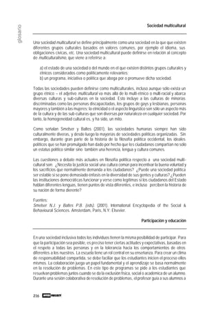 216
glosario
Sociedad multicultural
Una sociedad multicultural se define principalmente como una sociedad en la que que existen
diferentes grupos culturales basados en valores comunes, por ejemplo el idioma, sus
obligaciones cívicas, etc. Una sociedad multicultural puede definirse en relación al concepto
de multiculturalismo, que viene a referirse a:
a) el estado de una sociedad o del mundo en el que existen distintos grupos culturales y
étnicos considerados como políticamente relevantes;
b) un programa, iniciativa o política que aboga por o promueve dicha sociedad.
Todas las sociedades pueden definirse como multiculturales, incluso aunque sólo exista un
grupo étnico – el adjetivo multicultural va más allá de lo multi-étnico o multi-racial y abarca
diversas culturas y sub-culturas en la sociedad. Esto incluye a las culturas de minorías
discriminadas como las personas discapacitadas, los grupos de gays y lesbianas, personas
mayores y también a las mujeres; la etnicidad o el aspecto linguístico son sólo un aspecto más
de la cultura y de las sub-culturas que son diversas por naturaleza en cualquier sociedad. Por
tanto, la homogeneidad cultural es, y ha sido, un mito.
Como señalan Smelser y Baltes (2001), las sociedades humanas siempre han sido
culturalmente diveras, y desde luego la mayorías de sociedades políticas organizadas. Sin
embargo, durante gran parte de la historia de la filosofía política occidental, los ideales
políticos que se han promulgado han dado por hecho que los ciudadanos compartían no sólo
un estatus político similar sino también una herencia, lengua y cultura comunes.
Las cuestiones a debate más actuales en filosofía política respecto a una sociedad multi-
cultural son: ¿Necesita la justicia social una cultura común para incentivar la buena voluntad y
los sacrificios que normalmente demanda a los ciudadanos? ¿Puede una sociedad política
ser estable si se pone demasiado énfasis en la diversidad de sus gentes y culturas? ¿Pueden
las instituciones democráticas funcionar y verse como legítimas si los ciudadanos del Estado
hablan diferentes lenguas, tienen puntos de vista diferentes, e incluso perciben la historía de
su nación de forma dierente?
Fuentes:
Smelser N.J. y Baltes P.B. (eds). (2001). International Encyclopedia of the Social &
Behavioural Sciences. Amsterdam, Paris, N.Y: Elsevier.
Participación y educación
En una sociedad inclusiva todos los individuos tienen la misma posibilidad de participar. Para
que la participación sea posible, es preciso tener ciertas actitudes y expectativas, basadas en
el respeto a todas las personas y en la tolerancia hacia los comportamientos de otros
diferentes a los nuestros. La escuela tiene un rol central en su enseñanza. Para crear un clima
de responsabilidad compartida, se debe faciliar que los estudiantes inicien el proceso ellos
mismos. La colaboración juega un papel fundamental y el aprendizaje se basa normalmente
en la resolución de problemas. En este tipo de programas se pide a los estudiantes que
resuelvan problemas juntos cuando se da la exclusión física, social o académica de un alumno.
Durante una sesión colaborativa deresolución de problemas, el profesor guía a sus alumnos a
 