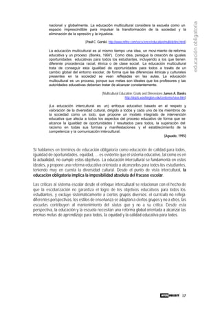 17
educaciónobligatoria
nacional y globalmente. La educación multicultural considera la escuela como un
espacio imprescindible para impulsar la transformación de la sociedad y la
eliminación de la opresión y la injusticia.
(Paul C. Gorski, http://www.mhhe.com/socscience/education/multi/define.html)
La educación multicultural es al mismo tiempo una idea, un movimiento de reforma
educativa y un proceso (Banks, 1997). Como idea, persigue la creación de iguales
oportunidades educativas para todos los estudiantes, incluyendo a los que tienen
diferente procedencia racial, étnica o de clase social. La educación multicultural
trata de conseguir esta igualdad de oportunidades para todos a través de un
cambio global del entorno escolar, de forma que las diferencias étnicas y culturales
presentes en la sociedad se vean reflejadas en las aulas. La educación
multicultural es un proceso, porque sus metas son ideales que los profesores y las
autoridades educativas deberían tratar de alcanzar constantemente.
(Multicultural Education: Goals and Dimensions James A. Banks
http://depts.washington.edu/centerme/view.htm)
(La educación intercultural es un) enfoque educativo basado en el respeto y
valoración de la diversidad cultural, dirigido a todos y cada uno de los miembros de
la sociedad como un todo, que propone un modelo integrado de intervención
educativa que afecta a todos los aspectos del proceso educativo de forma que se
alcance la igualdad de oportunidades / resultados para todos, la superación del
racismo en todas sus formas y manifestaciones y el establecimiento de la
competencia y la comunicación intercultural.
(Aguado, 1995)
Si hablamos en términos de educación obligatoria como educación de calidad para todos,
igualdad de oportunidades, equidad, … es evidente que el sistema educativo, tal como es en
la actualidad, no cumple estos objetivos. La educación intercultural se fundamenta en estos
ideales, y propone una reforma educativa orientada a alcanzarlos para todos los estudiantes,
teniendo muy en cuenta la diversidad cultural. Desde el punto de vista intercultural, la
educación obligatoria implica la imposibilidad absoluta del fracaso escolar.
Las críticas al sistema escolar desde el enfoque intercultural se relacionan con el hecho de
que la escolarización no garantiza el logro de los objetivos educativos para todos los
estudiantes, y excluye sistemáticamente a ciertos grupos diversos: el currículo no refleja
diferentes perspectivas, los estilos de enseñanza se adaptan a ciertos grupos y no a otros, las
escuelas contribuyen al mantenimiento del status quo y no a su crítica. Desde esta
perspectiva, la educación y la escuela necesitan una reforma global orientada a alcanzar las
mismas metas de aprendizaje para todos, la equidad y la calidad educativa para todos.
 