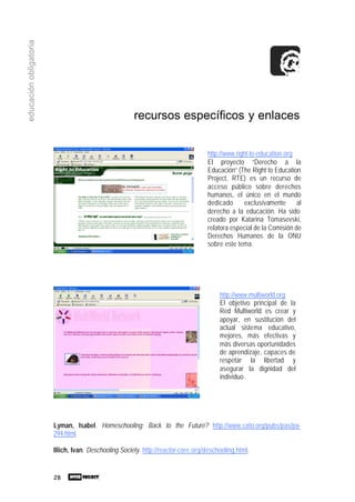 28
educaciónobligatoria
recursos específicos y enlaces
Lyman, Isabel. Homeschooling: Back to the Future? http://www.cato.org/pubs/pas/pa-
294.html.
Illich, Ivan. Deschooling Society. http://reactor-core.org/deschooling.html.
http://www.right-to-education.org
El proyecto “Derecho a la
Educación” (The Right to Education
Project, RTE) es un recurso de
acceso público sobre derechos
humanos, el único en el mundo
dedicado exclusivamente al
derecho a la educación. Ha sido
creado por Katarina Tomasevski,
relatora especial de la Comisión de
Derechos Humanos de la ONU
sobre este tema.
http://www.multiworld.org
El objetivo principal de la
Red Multiworld es crear y
apoyar, en sustitución del
actual sistema educativo,
mejores, más efectivas y
más diversas oportunidades
de aprendizaje, capaces de
respetar la libertad y
asegurar la dignidad del
individuo.
 
