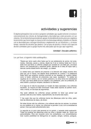 51
homogeneidadversusdiversidadeneducación
actividades y sugerencias
El objetivo principal de esta sección es proponer actividades que ayuden al lector a reconocer
conscientemente los criterios de homogeneidad y diversidad que están presentes en sus
entornos. De la misma forma pretendemos apoyar el entendimiento de los procesos cognitivos
inconscientes que tienen lugar en el proceso de enseñanza/aprendizaje y tratarlos en relación
con la diversidad para conseguir beneficiarse ampliamente de sus beneficios y, al mismo
tiempo, solventar los desafíos que plantea. Con un poco de práctica, el lector será capaz de
diseñar actividades para su grupo mucho más adecuadas que las que aquí sugerimos.
Actividad 1. Descubre uniformes:
Lee, por favor, el siguiente relato autobiográfico:
“Desde que tenía cuatro años hasta que fui una adolescente de quince, los lunes,
martes, miércoles, jueves y viernes, desde las 8 de la mañana hasta las 6 de la
tarde tuve que llevar un uniforme colegial que consistía en una falda gris, una blusa
blanca, una chaqueta gris y calcetines grises, además de un baby de rayas rojas y
blancas cuando estaba dentro del colegio. ¡Lo odiaba!
Lo odiaba tanto que tratamos de presionar a la dirección del colegio durante años
para que, por lo menos, nos dejaran llevar pantalones en invierno. Y lo odiábamos
todas tanto que pintamos números enormes en las espaldas de nuestros babies
como si fueran uniformes de prisioneras (¡las rayas ayudaban!) Yo estaba tan
orgullosa de mi número, era mi número personal y la única forma de individualizar
mi ropa, que hacía alarde de él en desafío a los profesores, pero los profesores, en
esta ocasión y quizá por simpatía, decidieron no intervenir.
A lo largo de mi vida he escuchado un montón de ideas asociadas a los uniformes
escolares, ¡la mayoría de ellas horrorosas! Todas estas razones se podrían reunir,
más o menos, en dos tipos de argumentos:
Hay quien defiende los uniformes porque permiten no tener que pensar qué
ponerse cada día (a las madres, especialmente, les encanta esta razón).
Y hay quien dice que los uniformes borran las diferencias entre los niños, sobre
todo las diferencias de clase y de dinero.
De todas formas odio los uniformes y me sublevan este tipo de razones. La primera
es una metáfora en sí misma: los uniformes le permiten a uno ir sin la necesidad de
pensar. Creo que está suficientemente claro.
La segunda es un poco más perversa en mi opinión, y necesita cierta explicación.
Tratan de erradicar las diferencias entre los niños y también tratan de borrar sus
personalidades. Pero aún recuerdo como mis compañeras y yo concentrábamos
toda nuestra posibilidad de distinguirnos en zapatos, abrigos, carteras, paraguas,
 
