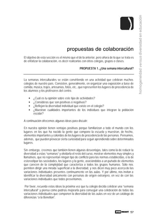 57
homogeneidadversusdiversidadeneducación
propuestas de colaboración
El objetivo de esta sección es el mismo que el de la anterior, pero ahora de lo que se trata es
de enfatizar la colaboración, es decir realizarlas con otros colegas, grupos o clases.
PROPUESTA 1. ¿Una semana intercultural?
La semanas interculturales se están convirtiendo en una actividad que celebran muchos
colegios de nuestro país. Consisten, generalmente, en organizar una exposición a base de
comida, música, trajes, artesanías, fotos, etc., querepresenten los lugares de procedencia de
los alumnos y los profesores del centro.
• ¿Cuál es tu opinión sobre este tipo de actividades?
• ¿Consideras que son positivas o negativas?
• ¿Reflejan la diversidad individual que existe en el colegio?
• ¿Muestran cualidades importantes de los individuos que integran la población
escolar?
A continuación ofrecemos algunas ideas para discutir:
En nuestra opinión tienen ventajas positivas porque familiarizan a todo el mundo con los
lugares en los que ha nacido la gente que compone la escuela y muestran, de hecho,
elementos importantes y coloridos de los lugares de procedencia de las personas. Pensamos,
además, que pueden provocar cierta curiosidad para seguir aprendiendo sobre determinados
lugares.
Sin embargo, creemos que también tienen algunas desventajas, tales como la de reducir la
diversidad a estas “semanas” y olvidarla el resto del curso, mostrar elementos muy simples y
llamativos, que no representan ningún tipo de conflicto para las normas establecidas, o la de
estereotipar las sociedades, los lugares y la gente, asociándolos a un puñado de elementos
que carecen de la complejidad que caracteriza a todos los grupos humanos. Sólo nos
permiten dirigir una mirada superficial a la diversidad, y nos dicen muy poco acerca de las
variaciones individuales presentes continuamente en las aulas. Y por último, nos invitan a
identificar la diversidad únicamente con personas de origen extranjero, en vez de con las
variaciones individuales que todos presentamos.
Por favor, recuerda estas ideas la próxima vez que tu colegio decida celebrar una “semana
intercultural” y piensa cómo podrías mejorarla para conseguir una celebración de todas las
variaciones individuales que componen la diversidad de las aulas en vez de un catálogo de
diferencias “a la Benetton”.
 