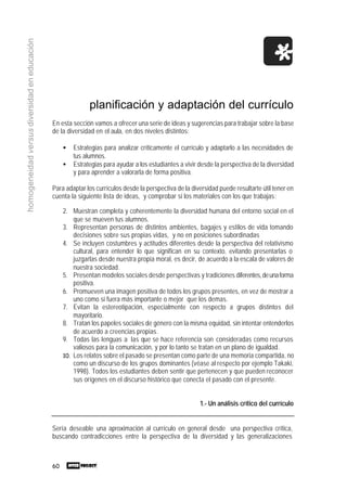 60
homogeneidadversusdiversidadeneducación
planificación y adaptación del currículo
En esta sección vamos a ofrecer una serie de ideas y sugerencias para trabajar sobre la base
de la diversidad en el aula, en dos niveles distintos:
• Estrategias para analizar críticamente el currículo y adaptarlo a las necesidades de
tus alumnos.
• Estrategias para ayudar a los estudiantes a vivir desde la perspectiva de la diversidad
y para aprender a valorarla de forma positiva.
Para adaptar los currículos desde la perspectiva de la diversidad puede resultarte útil tener en
cuenta la siguiente lista de ideas, y comprobar si los materiales con los que trabajas:
2. Muestran completa y coherentemente la diversidad humana del entorno social en el
que se mueven tus alumnos.
3. Representan personas de distintos ambientes, bagajes y estilos de vida tomando
decisiones sobre sus propias vidas, y no en posiciones subordinadas
4. Se incluyen costumbres y actitudes diferentes desde la perspectiva del relativismo
cultural, para entender lo que significan en su contexto, evitando presentarlas o
juzgarlas desde nuestra propia moral, es decir, de acuerdo a la escala de valores de
nuestra sociedad.
5. Presentan modelos sociales desde perspectivas y tradiciones diferentes,deunaforma
positiva.
6. Promueven una imagen positiva de todos los grupos presentes, en vez de mostrar a
uno como si fuera más importante o mejor que los demas.
7. Evitan la estereotipación, especialmente con respecto a grupos distintos del
mayoritario.
8. Tratan los papeles sociales de género con la misma equidad, sin intentar entenderlos
de acuerdo a creencias propias.
9. Todas las lenguas a las que se hace referencia son consideradas como recursos
valiosos para la comunicación, y por lo tanto se tratan en un plano de igualdad.
10. Los relatos sobre el pasado se presentan como parte de una memoria compartida, no
como un discurso de los grupos dominantes (véase al respecto por ejemplo Takaki,
1998). Todos los estudiantes deben sentir que pertenecen y que pueden reconocer
sus orígenes en el discurso histórico que conecta el pasado con el presente.
1.- Un análisis crítico del currículo
Sería deseable una aproximación al currículo en general desde una perspectiva crítica,
buscando contradicciones entre la perspectiva de la diversidad y las generalizaciones
 