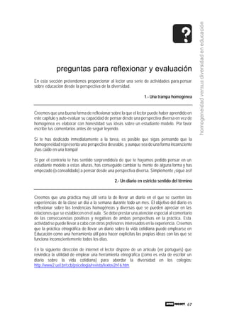 67
homogeneidadversusdiversidadeneducación
preguntas para reflexionar y evaluación
En esta sección pretendemos proporcionar al lector una serie de actividades para pensar
sobre educación desde la perspectiva de la diversidad.
1.- Una trampa homogénea
Creemos que una buena forma de reflexionar sobre lo que el lector puede haber aprendido en
este capítulo y auto-evaluar su capacidad de pensar desde una perspectiva diversa en vez de
homogénea es elaborar con honestidad sus ideas sobre un estudiante modelo. Por favor
escribe tus comentarios antes de seguir leyendo.
Si te has dedicado inmediatamente a la tarea, es posible que sigas pensando que la
homogeneidad representa una perspectiva deseable, y aunque sea de una forma inconsciente
¡has caido en una trampa!
Si por el contrario te has sentido sorprendido/a de que te hayamos pedido pensar en un
estudiante modelo a estas alturas, has conseguido cambiar tu mente de alguna forma y has
empezado (o consolidado) a pensar desde una perspectiva diversa. Simplemente ¡sigue así!
2.- Un diario en estricto sentido del término
Creemos que una práctica muy útil sería la de llevar un diario en el que se cuenten las
experiencias de la clase un día a la semana durante todo un mes. El objetivo del diario es
reflexionar sobre las tendencias homogéneas y diversas que se pueden apreciar en las
relaciones que se establecen en el aula. Se debe prestar una atención especial al comentario
de las consecuencias positivas y negativas de ambas perspectivas en la práctica. Esta
actividad se puede llevar a cabo con otros profesores interesados en la experiencia. Creemos
que la práctica etnográfica de llevar un diario sobre la vida cotidiana puede emplearse en
Educación como una herramienta útil para hacer explícitas las propias ideas con las que se
funciona inconscientemente todos los días.
En la siguiente dirección de internet el lector dispone de un artículo (en portugués) que
reivindica la utilidad de emplear una herramienta etnográfica (como es esta de escribir un
diario sobre la vida cotidiana) para abordar la diversidad en los colegios:
http://www2.uel.br/ccb/psicologia/revista/textov2n16.htm
 