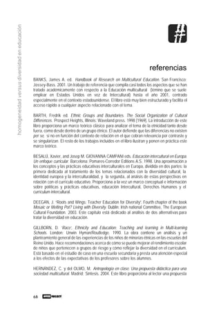 68
homogeneidadversusdiversidadeneducación
referencias
BANKS, James A. ed. Handbook of Research on Multicultural Education. San Francisco:
Jossey-Bass. 2001. Un trabajo de referencia que compila casi todos los aspectos que se han
tratado académicamente con respecto a la Educación multicultural (témino que se suele
emplear en Estados Unidos en vez de Intercultural) hasta el año 2001, centrado
especialmente en el contexto estadounidense. El libro está muy bien estructurado y facilita el
acceso rápido a cualquier aspecto relacionado con el tema.
BARTH, Fredrik ed. Ethnic Groups and Boundaries. The Social Organization of Cultural
Differences. Prospect Heights, Illinois: Waveland press. 1998 [1969]. La introducción de este
libro proporciona un marco teórico clásico para analizar el tema de la etnicidad tanto desde
fuera, como desde dentro de un grupo étnico. El autor defiende que las diferencias no existen
per se, si no en función del contexto de relación en el que cobran relevancia por contraste y
se singularizan. El resto de los trabajos incluidos en el libro ilustran y ponen en práctica este
marco teórico.
BESALÚ, Xavier, and Josep M. GIOVANNA CAMPANI eds. Educación intercultural en Europa.
Un enfoque curricular. Barcelona: Pomares-Corredor Editions A.S. 1998. Una aproximación a
los conceptos y las prácticas educativas interculturales en Europa, dividida en dos partes: la
primera dedicada al tratamiento de los temas relacionados con la diversidad cultural, la
identidad europea y la interculturalidad, y la segunda, al anáisis de estas perspectivas en
relación con el currículo educativo. Proporciona a la vez un marco conceptual e información
sobre políticas y prácticas educativas, educación Intercultural, Derechos Humanos y el
currículum intercultural.
DEEGAN, J. “Roots and Wings: Teacher Education for Diversity”. Fourth chapter of the book
Mosaic or Melting Pot? Living with Diversity. Dublin: Irish national Committee, The European
Cultural Foundation. 2003. Este capítulo está dedicado al análisis de dos alternativas para
tratar la diversidad en educación.
GILLBORN, D. ‘Race’, Ethnicity and Education: Teaching and learning in Multi-learning
Schools. London: Unwin Hyman/Routledge. 1990. La obra contiene un análisis y un
planteamiento general de las experiencias de los niños de minorías étnicas en las escuelas del
Reino Unido. Hace recomendaciones acerca de cómo se puede mejorar el rendimiento escolar
de niños que pertenecen a grupos de riesgo y cómo reflejar la diversidad en el currículum.
Está basado en el estudio de caso en una escuela secundaria y presta una atención especial
a los efectos de las expectativas de los profesores sobre los alumnos.
HERNÁNDEZ, C. y del OLMO, M. Antropología en clase. Una propuesta didáctica para una
sociedad multicultural. Madrid: Síntesis. 2004. Este libro proporciona al lector una propuesta
 