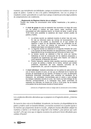 78
escuela,familia,comunidad
reuniones, que normalmente son individuales, aunque en ocasiones las reuniones son con un
grupo de padres. Cuando se cita a los padres individualmente, rara vez es porque el
estudiante va bien; generalmente se suele hacer porque el alumno presenta algún problema
de comportamiento o de rendimiento.
...Reglamento de Régimen Interior de un colegio...
“Existen dos niveles de comunicación entre los/las maestros/as y los padres y
madres:
• A nivel de grupo de aula se realizarán tres reuniones a lo largo del curso
con los padres y madres de cada tutoría; estas reuniones serán
convocadas por el/la maestro/a tutor/a, en horario de tarde, a partir de las
16:30 horas para posibilitar la asistencia del mayor número posible de
padres y madres.
1. La primera reunión se celebrará durante el primer mes del curso.
En ella se informará sobre las normas de funcionamiento y se
entregará a los padres un documento en el que consten los
objetivos a lograr en las diferentes áreas, los contenidos de las
mismas, así como los criterios de evaluación y los mínimos
exigidos para lograr una evaluación positiva.
2. La segunda reunión se celebrará en el segundo trimestre del curso
y los Equipos de Nivel decidirán los agrupamientos y temas a tratar
dependiendo de las circunstancias que concurran en dicho nivel.
3. La tercera reunión se celebrará a final de curso por tutorías,
tratándose el nivel de consecución de los objetivos propuestos y
recogiendo las sugerencias que sirvan para mejorar, con vistas al
curso siguiente, el desarrollo educativo.
4. Podrán realizarse, además todas aquellas reuniones puntuales con
el grupo de padres y madres de la tutoría, siempre que existan
problemas específicos del aula, aspectos concretos de la
programación, etc., que así lo requiera su tratamiento.
• A nivel individual, mediante entrevistas con los padres de cada alumno/a,
una al menos durante el curso, en las que se informará de la marcha del
proceso de aprendizaje de sus hijos/as. Al finalizar el curso, se efectuarán
igualmente entrevistas individuales para comentar los resultados de la
evaluación, las actividades recomendadas para el verano y para entregar
los trabajos realizados durante el curso. Así mismo se hará entrega de los
informes correspondientes a la evaluación final. Estas entrevistas se
realizarán los miércoles, en horario de 12:30 a 13:30 horas. No se recibirá
a los padres de los alumnos/as durante el horario lectivo”
(extracto de un Reglamento real de un colegio sobre la comunicación con las familias).
Actividad 3
Lee y analiza las diferentes alternativas que se proponen en el fragmento anterior. ¿Cómo las
valoras?
De nuevo la clave está en la flexibilidad. Actualmente, los horarios y la disponibilidad de los
padres y madres suele ser bastante limitada, y en muchas ocasiones no se pueden ajustar a
los horarios que proponemos desde la escuela. ¿Implicaría muchas dificultades adaptar las
reuniones o tutorías a un horario que venga bien a las familias? ¿Qué piensas que suele
suceder? ¿Por qué crees que en algunas ocasiones los profesores tienen dificultades para
cambiar el horario?
 