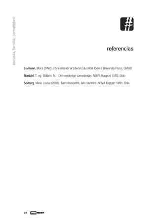 92
escuela,familia,comunidad
referencias
Levinson, Meira (1999): The Demands of Liberal Education. Oxford University Press, Oxford
Nordahl, T. og Skilbrei, M.: Det vanskelige samarbeidet. NOVA Rapport 13/02, Oslo
Seeberg, Marie Louise (2003): Two classrooms, two countries. NOVA Rapport 18/03, Oslo
 