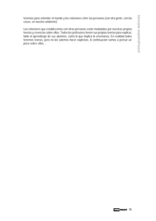 95
presupuestosteóricos
tenemos para entender el mundo y las relaciones entre las personas (con otra gente, con las
cosas, en nuestro ambiente).
Las relaciones que establecemos con otras personas están moduladas por nuestras propias
teorías y creencias sobre ellos. Todos los profesores tienen sus propias teorías para explicar,
tanto el aprendizaje de sus alumnos, como lo que implica la enseñanza. En realidad todos
tenemos teorías, pero no las solemos hacer explícitas. A continuación vamos a pensar un
poco sobre ellas…
 