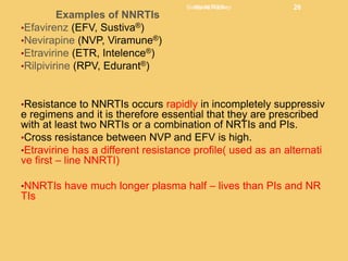 Examples of NNRTIs
•Efavirenz (EFV, Sustiva®)
•Nevirapine (NVP, Viramune®)
•Etravirine (ETR, Intelence®)
•Rilpivirine (RPV, Edurant®)
•Resistance to NNRTIs occurs rapidly in incompletely suppressiv
e regimens and it is therefore essential that they are prescribed
with at least two NRTIs or a combination of NRTIs and PIs.
•Cross resistance between NVP and EFV is high.
•Etravirine has a different resistance profile( used as an alternati
ve first – line NNRTI)
•NNRTIs have much longer plasma half – lives than PIs and NR
TIs
Siulapwa Rodney 26
HIV NOTES 26
 