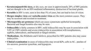 • Keratoconjunctivitis sicca, or dry eyes, are seen in approximately 20% of HIV patients
and are thought to be an HIV-mediated inflammatory destruction of lacrimal glands.
• Keratitis in HIV is rare, seen in less than 5% of cases, but can lead to loss of vision.
• Herpes simplex virus and varicella-zoster virus are the most common causes. They
may be recurrent and resistant to treatment.
• Microsporidia are protozoa which can cause a punctuate epithelial keratopathy.
Bacterial and fungal keratitis also may be seen.
• Iridocyclitis is fairly common in HIV; mild iridocyclitis may be seen in association with
VZV or CMV retinitis and severe iridocyclitis in association with toxoplasmosis,
syphilis, tuberculosis, and bacterial or fungal retinitis.
• Medications, like Rifabutin and Cidofovir, prescribed for HIV patients also may cause
iridocyclitis.
• Clinical examination in cases of iridocyclitis may reveal KPs, cells in AC, patches of
iris necrosis, posterior synechiae, and hypopyon.
17/12/2019 20
 
