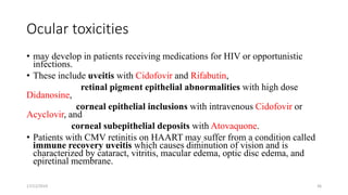 Ocular toxicities
• may develop in patients receiving medications for HIV or opportunistic
infections.
• These include uveitis with Cidofovir and Rifabutin,
retinal pigment epithelial abnormalities with high dose
Didanosine,
corneal epithelial inclusions with intravenous Cidofovir or
Acyclovir, and
corneal subepithelial deposits with Atovaquone.
• Patients with CMV retinitis on HAART may suffer from a condition called
immune recovery uveitis which causes diminution of vision and is
characterized by cataract, vitritis, macular edema, optic disc edema, and
epiretinal membrane.
17/12/2019 36
 