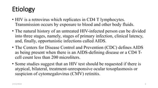 Etiology
• HIV is a retrovirus which replicates in CD4 T lymphocytes.
Transmission occurs by exposure to blood and other body fluids.
• The natural history of an untreated HIV-infected person can be divided
into three stages, namely, stages of primary infection, clinical latency,
and, finally, opportunistic infections called AIDS.
• The Centers for Disease Control and Prevention (CDC) defines AIDS
as being present when there is an AIDS-defining disease or a CD4 T-
cell count less than 200 microliters.
• Some studies suggest that an HIV test should be requested if there is
atypical, bilateral, treatment-unresponsive ocular toxoplasmosis or
suspicion of cytomegalovirus (CMV) retinitis.
17/12/2019 4
 