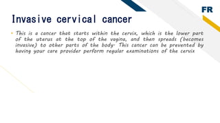 FR
Invasive cervical cancer
• This is a cancer that starts within the cervix, which is the lower part
of the uterus at the...