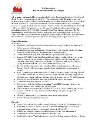 Job Description 
HIV Outreach Worker/Case Manager 
Job summary statement: This is a grant funded position through the Substance Abuse Mental Health Services Administration (SAMSHA). The purpose of the Tu Bienestar project is to increase entry to mental health and addiction treatment services, improve wellbeing, and reduce HIV risk-behaviors of Latina women and men. S/he will conduct outreach and educational activities to engage clients in Casa Esperanza’s Familias Unidas Outpatient Program. S/he will work across Casa’s four programs to provide case coordination and care management for individuals at risk for HIV. The HIV Outreach Worker/Case Manager will ensure the Tu Bienestar program is delivering and documenting the provision of high quality services in compliance with funder requirements, and agency and accreditation standards. S/he will ensure that benchmarks, timelines, goals and objectives are being met and reported as required. 
Essential Functions: 
Tu Bienestar: 
 Implement and oversee client recruitment/outreach strategies that achieve intake and follow-up goals of the program. 
 Coordinate admissions and intake for female clients to the Familias Unidas Outpatient Program, including liaising with internal and external programs. 
 Conduct HIV/STI/Hep A, B, C individual and group prevention sessions. 
 Conduct HIV CTR (Counseling/Testing/Referral) during regular walk-in hours in our medical clinic on campus as well as during street and peer provider outreach, and counseling and testing events and coordinate other Infectious Disease screening and testing with Boston Health Care for the Homeless medical staff. 
 Provide health navigation services including obtaining health insurance, choosing a Primary Care Provider, and supported referral and translation for appointments as needed. 
 Refer clients to appropriate outside services such as: medical, dental, benefits programs such as SSI, HDAP, SNAP, housing, financial, legal, education, training, employment, life skills, peer support and other services, and peer supports such as AA and NA groups. 
 Provide care coordination for services delivered both on and off campus. 
 Coordinate client transportation as needed. 
 Work closely with Casa’s Multi-disciplinary Team (MDT) to ensure effective care management and meet Tu Bienestar program goals. 
 Ensure program is meeting state and federal standards of care and testing requirements 
 Complete GPRA’s baseline, follow-up and discharge surveys within specified timeframes. 
 Maintain tracking tool for Tu Bienestar interventions and activities. 
 Assist with program reporting as needed. 
Outreach: 
 Conduct in-reach and out-reach to identify and recruit clients for Outpatient services. 
 Work with Tu Bienestar Project Director to develop and implement outreach and community mapping strategy for reaching Latinas at risk for HIV. 
 Collaborate with other agencies, public organizations, and external personnel. 
 Coordinate 3-4 annual HIV-related events hosted at Casa. 
 Facilitate/Coordinate/Participate in street-outreach and other agency marketing strategies.  