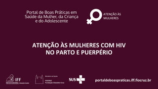 portaldeboaspraticas.iff.fiocruz.br
ATENÇÃO ÀS
MULHERES
ATENÇÃO ÀS MULHERES COM HIV
NO PARTO E PUERPÉRIO
 