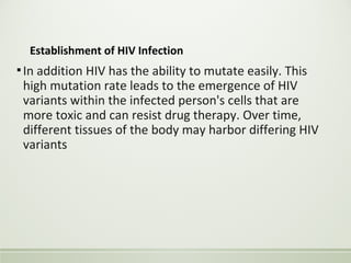 Establishment of HIV Infection
▪In addition HIV has the ability to mutate easily. This
high mutation rate leads to the emergence of HIV
variants within the infected person's cells that are
more toxic and can resist drug therapy. Over time,
different tissues of the body may harbor differing HIV
variants
 