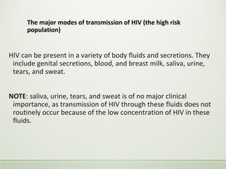 The major modes of transmission of HIV (the high risk
population)
HIV can be present in a variety of body fluids and secretions. They
include genital secretions, blood, and breast milk, saliva, urine,
tears, and sweat.
NOTE: saliva, urine, tears, and sweat is of no major clinical
importance, as transmission of HIV through these fluids does not
routinely occur because of the low concentration of HIV in these
fluids.
 