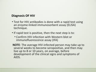 Diagnosis OF HIV
▪ Test for HIV antibodies is done with a rapid test using
an enzyme-linked immunosorbent assay (ELISA)
technique.
▪ If rapid test is positive, then the next step is to:
▪ Confirm HIV infection with Western blot or
immunofluorescence assay (IFA)
NOTE: The average HIV-infected person may take up to
several weeks to become seropositive, and then may
live up to 8 or 10 years, on average, before
development of the clinical signs and symptoms of
AIDS.
 