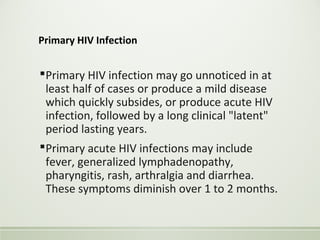 Primary HIV Infection
Primary HIV infection may go unnoticed in at
least half of cases or produce a mild disease
which quickly subsides, or produce acute HIV
infection, followed by a long clinical "latent"
period lasting years.
Primary acute HIV infections may include
fever, generalized lymphadenopathy,
pharyngitis, rash, arthralgia and diarrhea.
These symptoms diminish over 1 to 2 months.
 