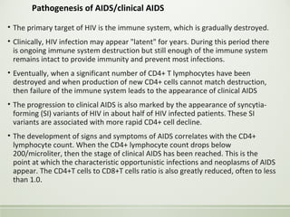 Pathogenesis of AIDS/clinical AIDS
• The primary target of HIV is the immune system, which is gradually destroyed.
• Clinically, HIV infection may appear "latent" for years. During this period there
is ongoing immune system destruction but still enough of the immune system
remains intact to provide immunity and prevent most infections.
• Eventually, when a significant number of CD4+ T lymphocytes have been
destroyed and when production of new CD4+ cells cannot match destruction,
then failure of the immune system leads to the appearance of clinical AIDS
• The progression to clinical AIDS is also marked by the appearance of syncytia-
forming (SI) variants of HIV in about half of HIV infected patients. These SI
variants are associated with more rapid CD4+ cell decline.
• The development of signs and symptoms of AIDS correlates with the CD4+
lymphocyte count. When the CD4+ lymphocyte count drops below
200/microliter, then the stage of clinical AIDS has been reached. This is the
point at which the characteristic opportunistic infections and neoplasms of AIDS
appear. The CD4+T cells to CD8+T cells ratio is also greatly reduced, often to less
than 1.0.
 
