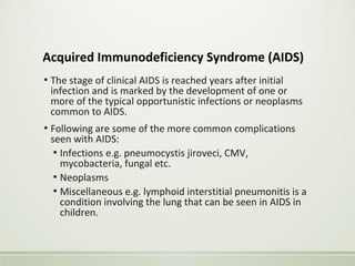 Acquired Immunodeficiency Syndrome (AIDS)
▪ The stage of clinical AIDS is reached years after initial
infection and is marked by the development of one or
more of the typical opportunistic infections or neoplasms
common to AIDS.
▪ Following are some of the more common complications
seen with AIDS:
▪ Infections e.g. pneumocystis jiroveci, CMV,
mycobacteria, fungal etc.
▪ Neoplasms
▪ Miscellaneous e.g. lymphoid interstitial pneumonitis is a
condition involving the lung that can be seen in AIDS in
children.
 