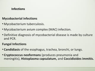 Infections
Mycobacterial infections
▪ Mycobacterium tuberculosis.
▪ Mycobacterium avium complex (MAC) infection.
▪ Definitive diagnosis of mycobacterial disease is made by culture
and PCR.
Fungal Infections
▪ Candidiasis of the esophagus, trachea, bronchi, or lungs.
▪ Cryptococcus neoformans (produces pneumonia and
meningitis), Histoplasma capsulatum, and Coccidioides immitis.
 