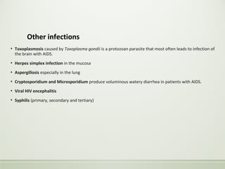 Other infections
▪ Toxoplasmosis caused by Toxoplasma gondii is a protozoan parasite that most often leads to infection of
the brain with AIDS.
▪ Herpes simplex infection in the mucosa
▪ Aspergillosis especially in the lung
▪ Cryptosporidium and Microsporidium produce voluminous watery diarrhea in patients with AIDS.
▪ Viral HIV encephalitis
▪ Syphilis (primary, secondary and tertiary)
 