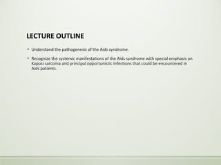LECTURE OUTLINE
▪ Understand the pathogenesis of the Aids syndrome.
▪ Recognize the systemic manifestations of the Aids syndrome with special emphasis on
Kaposi sarcoma and principal opportunistic infections that could be encountered in
Aids patients.
 