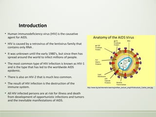 Introduction
• Human immunodeficiency virus (HIV) is the causative
agent for AIDS.
• HIV is caused by a retrovirus of the lentivirus family that
contains only RNA .
• It was unknown until the early 1980's, but since then has
spread around the world to infect millions of people.
• The most common type of HIV infection is known as HIV-1
and is the type that has led to the worldwide AIDS
epidemic.
• There is also an HIV-2 that is much less common.
• The result of HIV infection is the destruction of the
immune system.
• All HIV infected persons are at risk for illness and death
from development of opportunistic infections and tumors
and the inevitable manifestations of AIDS.
http://www.itg.be/internet/e-learning/written_lecture_eng/HIVstructure_Carlos_exe.jpg
 