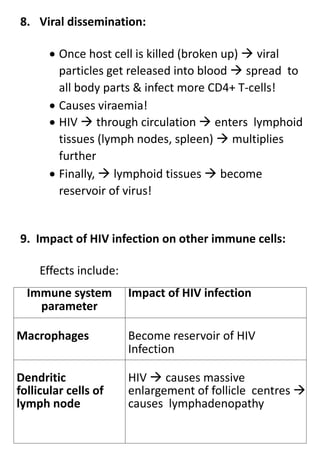 8. Viral dissemination:
 Once host cell is killed (broken up)  viral
particles get released into blood  spread to
all body parts & infect more CD4+ T-cells!
 Causes viraemia!
 HIV  through circulation  enters lymphoid
tissues (lymph nodes, spleen)  multiplies
further
 Finally,  lymphoid tissues  become
reservoir of virus!
9. Impact of HIV infection on other immune cells:
Effects include:
Immune system
parameter
Impact of HIV infection
Macrophages Become reservoir of HIV
Infection
Dendritic
follicular cells of
lymph node
HIV  causes massive
enlargement of follicle centres 
causes lymphadenopathy
 