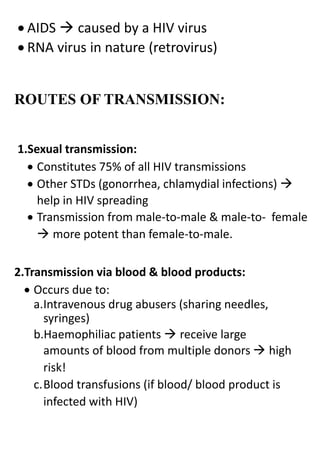  AIDS  caused by a HIV virus
 RNA virus in nature (retrovirus)
ROUTES OF TRANSMISSION:
1.Sexual transmission:
 Constitutes 75% of all HIV transmissions
 Other STDs (gonorrhea, chlamydial infections) 
help in HIV spreading
 Transmission from male-to-male & male-to- female
 more potent than female-to-male.
2.Transmission via blood & blood products:
 Occurs due to:
a.Intravenous drug abusers (sharing needles,
syringes)
b.Haemophiliac patients  receive large
amounts of blood from multiple donors  high
risk!
c.Blood transfusions (if blood/ blood product is
infected with HIV)
 