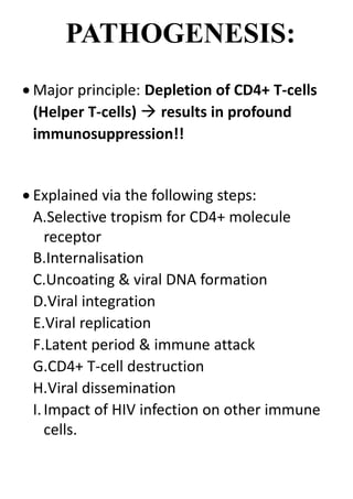 PATHOGENESIS:
 Major principle: Depletion of CD4+ T-cells
(Helper T-cells)  results in profound
immunosuppression!!
 Explained via the following steps:
A.Selective tropism for CD4+ molecule
receptor
B.Internalisation
C.Uncoating & viral DNA formation
D.Viral integration
E.Viral replication
F.Latent period & immune attack
G.CD4+ T-cell destruction
H.Viral dissemination
I.Impact of HIV infection on other immune
cells.
 
