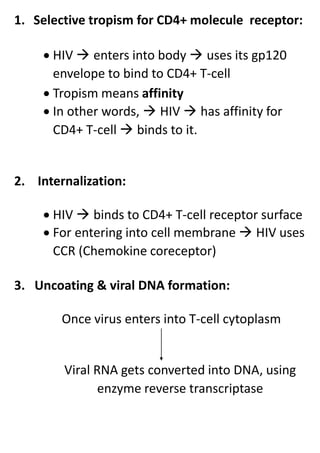 1. Selective tropism for CD4+ molecule receptor:
 HIV  enters into body  uses its gp120
envelope to bind to CD4+ T-cell
 Tropism means affinity
 In other words,  HIV  has affinity for
CD4+ T-cell  binds to it.
2. Internalization:
 HIV  binds to CD4+ T-cell receptor surface
 For entering into cell membrane  HIV uses
CCR (Chemokine coreceptor)
3. Uncoating & viral DNA formation:
Once virus enters into T-cell cytoplasm
Viral RNA gets converted into DNA, using
enzyme reverse transcriptase
 