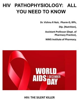 HIV PATHOPHYSIOLOGY: ALL
YOU NEED TO KNOW
Dr. Vishnu R Nair, Pharm-D, RPh,
Dip. (Nutrition),
Assistant Professor (Dept. of
Pharmacy Practice),
NIMS Institute of Pharmacy.
HIV: THE SILENT KILLER
 