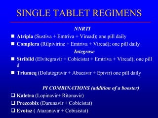 SINGLE TABLET REGIMENS
NNRTI
 Atripla (Sustiva + Emtriva + Viread); one pill daily
 Complera (Rilpivirine + Emtriva + Viread); one pill daily
Integrase
 Stribild (Elvitegravir + Cobicistat + Emtriva + Viread); one pill
d
 Triumeq (Dolutegravir + Abacavir + Epivir) one pill daily
PI COMBINATIONS (addition of a booster)
 Kaletra (Lopinavir+ Ritonavir)
 Prezcobix (Darunavir + Cobicistat)
 Evotaz ( Atazanavir + Cobisistat)
 