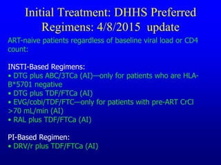Initial Treatment: DHHS Preferred
Regimens: 4/8/2015 update
ART-naive patients regardless of baseline viral load or CD4
count:
INSTI-Based Regimens:
• DTG plus ABC/3TCa (AI)—only for patients who are HLA-
B*5701 negative
• DTG plus TDF/FTCa (AI)
• EVG/cobi/TDF/FTC—only for patients with pre-ART CrCl
>70 mL/min (AI)
• RAL plus TDF/FTCa (AI)
PI-Based Regimen:
• DRV/r plus TDF/FTCa (AI)
 