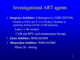 Investigational ART agents
• Integrase Inhibitor: Cabotegravir ( GSK1265744)
– Similar to DTG, but T ½ 21-50 days! Monthly or
quarterly dosing with SC or IM injections
Latte 1 ( 96 weeks)
CAB and RPV oral maintenance therapy
• Entry Inhibitor: BMS-663068
• Maturation Inhibitor: BMS-663068
Phase 2b - dosing
15
 